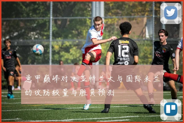 意甲巅峰对决亚特兰大与国际米兰的攻防较量与胜负预测