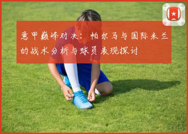 意甲巅峰对决：帕尔马与国际米兰的战术分析与球员表现探讨